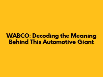 WABCO: Decoding the Meaning Behind This Automotive Giant