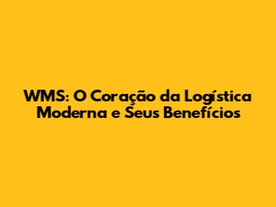 WMS: O Coração da Logística Moderna e Seus Benefícios