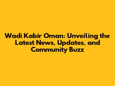 Wadi Kabir Oman: Unveiling the Latest News, Updates, and Community Buzz