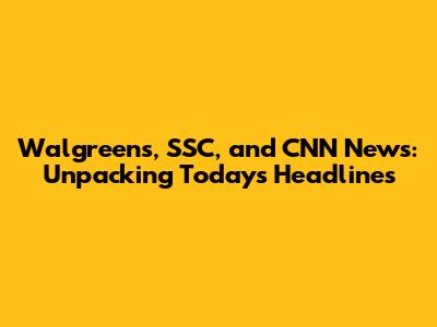 Walgreens, SSC, and CNN News: Unpacking Today's Headlines