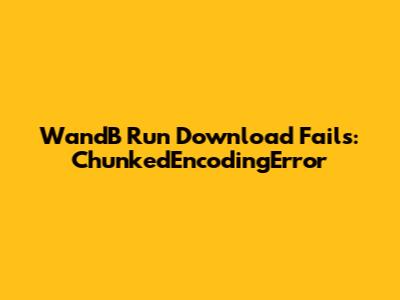 WandB Run Download Fails: ChunkedEncodingError