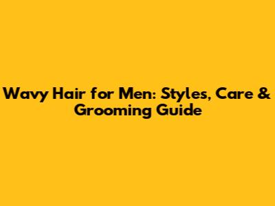 Wavy Hair for Men: Styles, Care & Grooming Guide