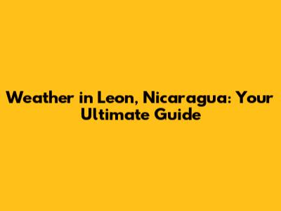 Weather in Leon, Nicaragua: Your Ultimate Guide