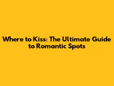 Where to Kiss: The Ultimate Guide to Romantic Spots