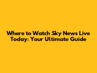 Where to Watch Sky News Live Today: Your Ultimate Guide