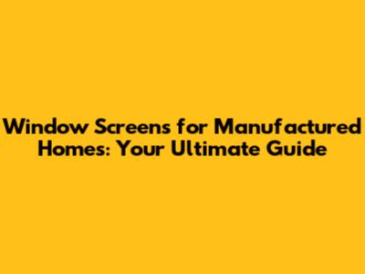 Window Screens for Manufactured Homes: Your Ultimate Guide