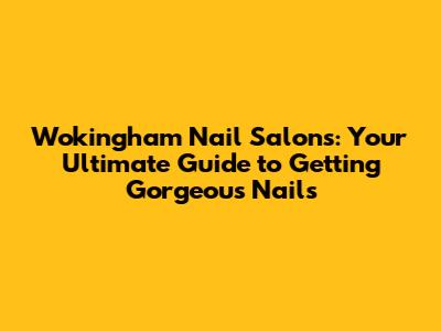 Wokingham Nail Salons: Your Ultimate Guide to Getting Gorgeous Nails