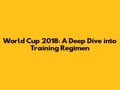 World Cup 2018: A Deep Dive into Training Regimen