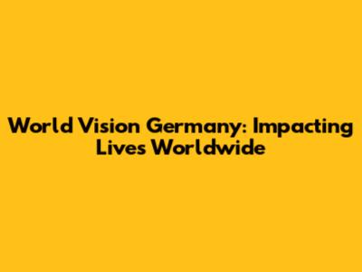 World Vision Germany: Impacting Lives Worldwide
