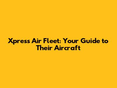 Xpress Air Fleet: Your Guide to Their Aircraft