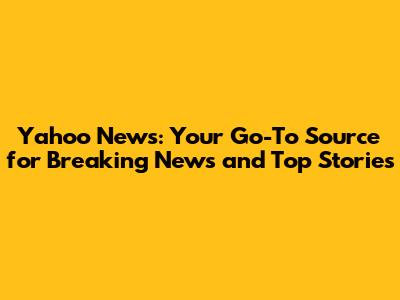 Yahoo News: Your Go-To Source for Breaking News and Top Stories