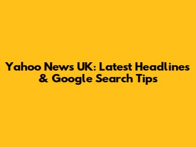 Yahoo News UK: Latest Headlines & Google Search Tips