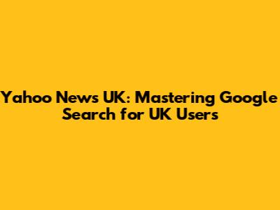 Yahoo News UK: Mastering Google Search for UK Users