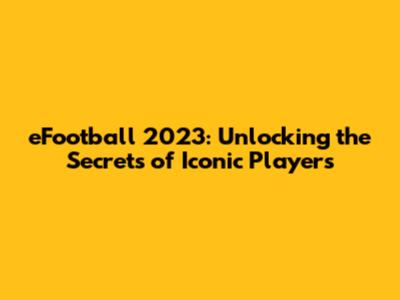 eFootball 2023: Unlocking the Secrets of Iconic Players