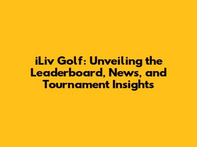 iLiv Golf: Unveiling the Leaderboard, News, and Tournament Insights