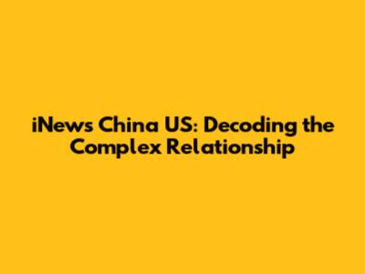 iNews China US: Decoding the Complex Relationship