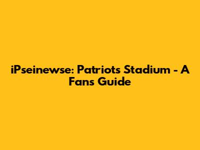 iPseinewse: Patriots Stadium - A Fan's Guide