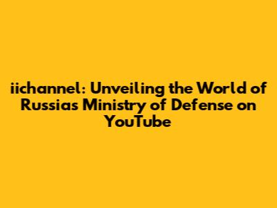 iichannel: Unveiling the World of Russia's Ministry of Defense on YouTube