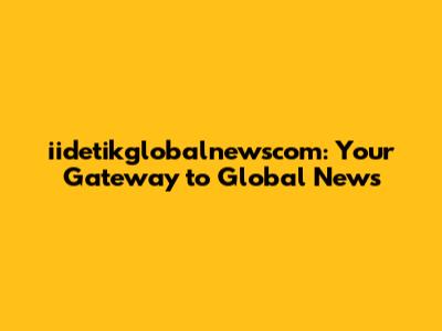 iidetikglobalnewscom: Your Gateway to Global News