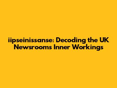 iipseinissanse: Decoding the UK Newsroom's Inner Workings
