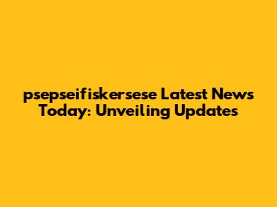 psepseifiskersese Latest News Today: Unveiling Updates