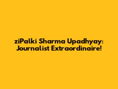 ziPalki Sharma Upadhyay: Journalist Extraordinaire!